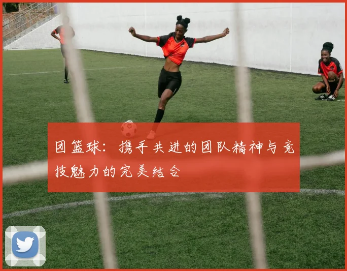 团篮球：携手共进的团队精神与竞技魅力的完美结合