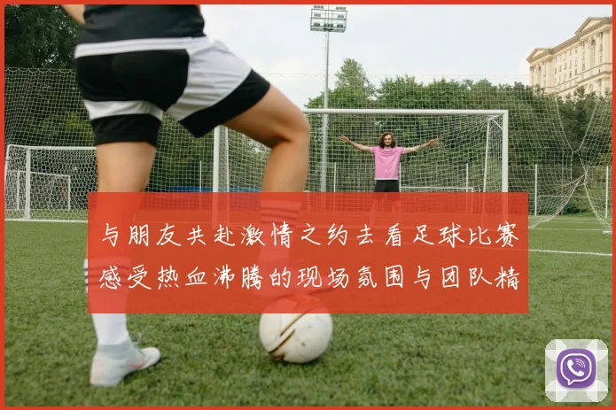 与朋友共赴激情之约去看足球比赛感受热血沸腾的现场氛围与团队精神